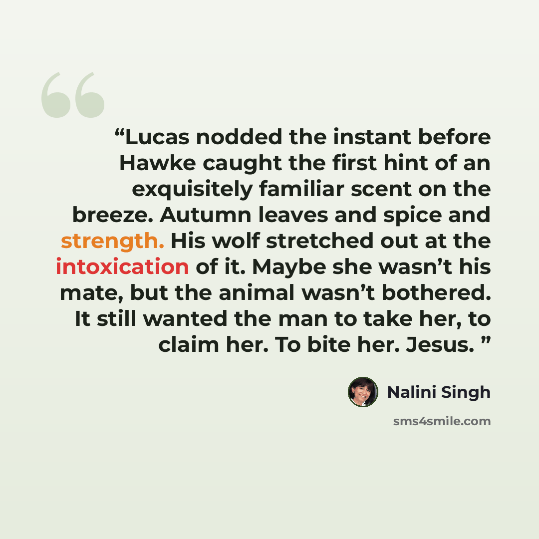 “Lucas nodded the instant before Hawke caught the first hint of an exquisitely familiar scent on the breeze. Autumn leaves and spice and strength. His wolf stretched out at the intoxication of it. Maybe she wasn’t his mate, but the animal wasn’t bothered. It still wanted the man to take her, to…” quote by Nalini Singh