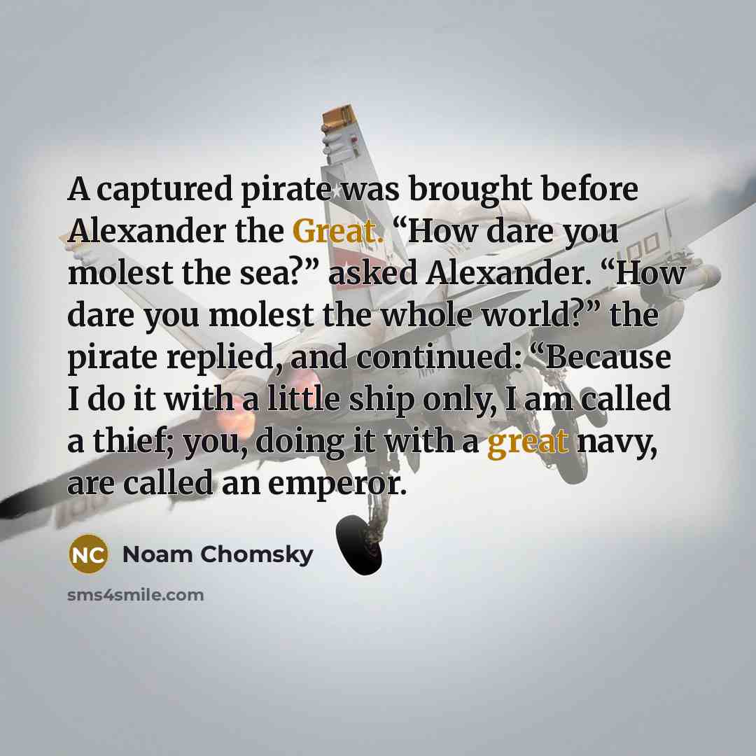 “A captured pirate was brought before Alexander the Great. “How dare you molest the sea?” asked Alexander. “How dare you molest the whole world?” the pirate replied, and continued: “Because I do it with a little ship only, I am called a thief; you, doing it with a great navy, are called an emperor.” quote by Noam Chomsky