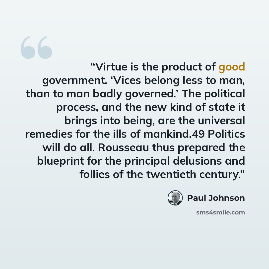 “Virtue is the product of good government. ‘Vices belong less to man, than to man badly governed.’ The political process, and the new kind of state it brings into being, are the universal remedies for the ills of mankind.49 Politics will do all. Rousseau thus prepared the blueprint for the…” quote by Paul Johnson
