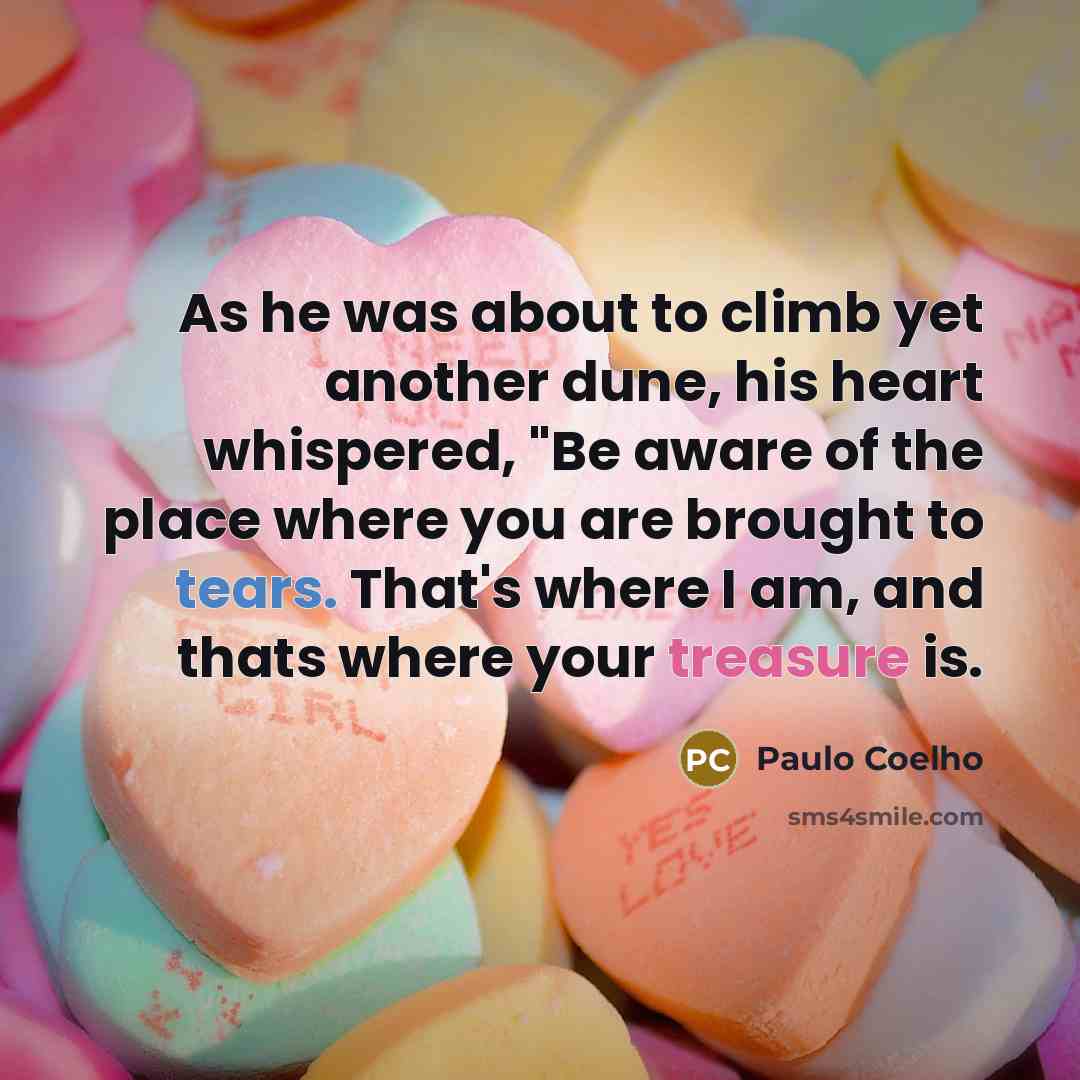 “As he was about to climb yet another dune, his heart whispered, "Be aware of the place where you are brought to tears. That's where I am, and thats where your treasure is.” quote by Paulo Coelho