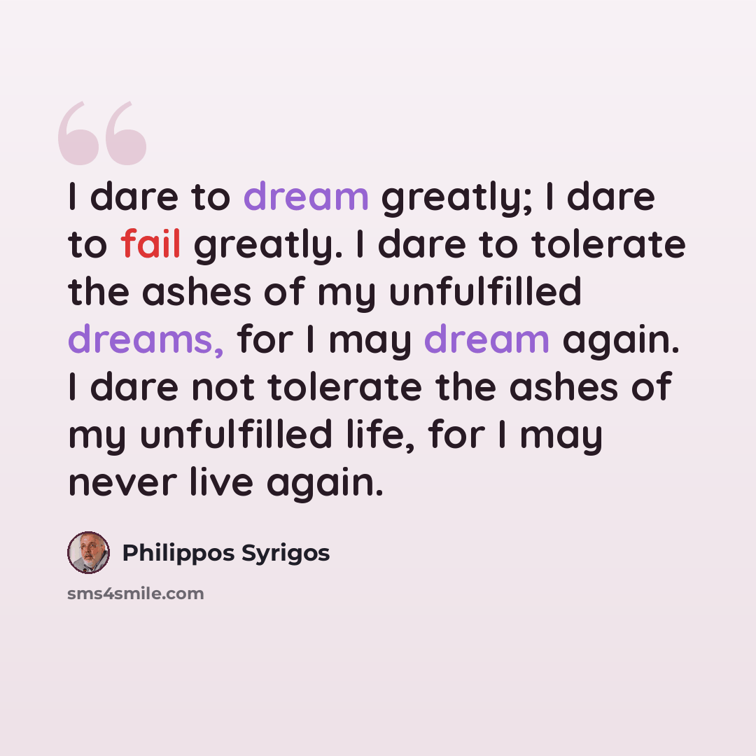 “I dare to dream greatly; I dare to fail greatly. I dare to tolerate the ashes of my unfulfilled dreams, for I may dream again. I dare not tolerate the ashes of my unfulfilled life, for I may never live again.” quote by Philippos Syrigos