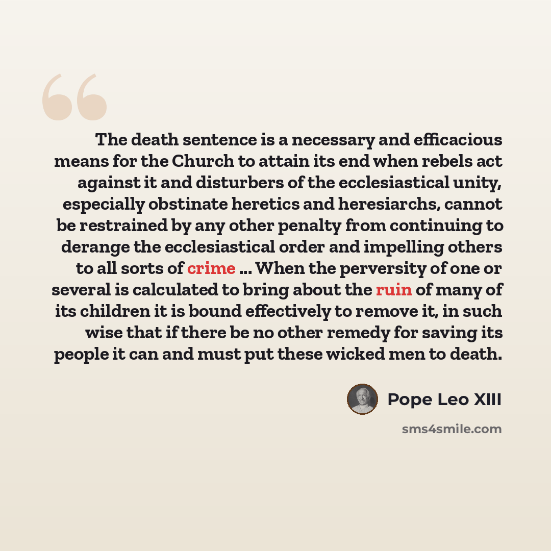 “The death sentence is a necessary and efficacious means for the Church to attain its end when rebels act against it and disturbers of the ecclesiastical unity, especially obstinate heretics and heresiarchs, cannot be restrained by any other penalty from continuing to derange the ecclesiastical…” quote by Pope Leo XIII