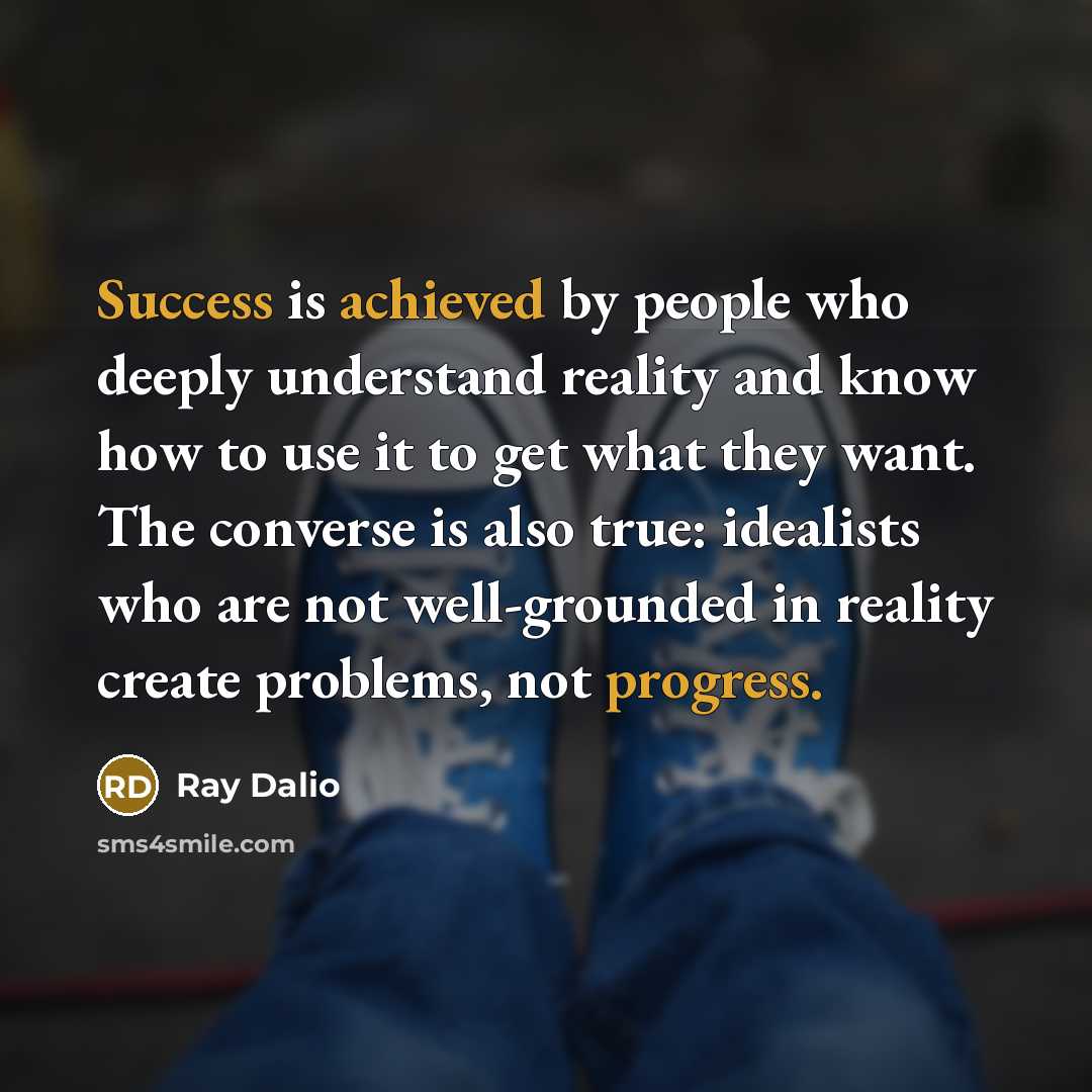 “Success is achieved by people who deeply understand reality and know how to use it to get what they want. The converse is also true: idealists who are not well-grounded in reality create problems, not progress.” quote by Ray Dalio