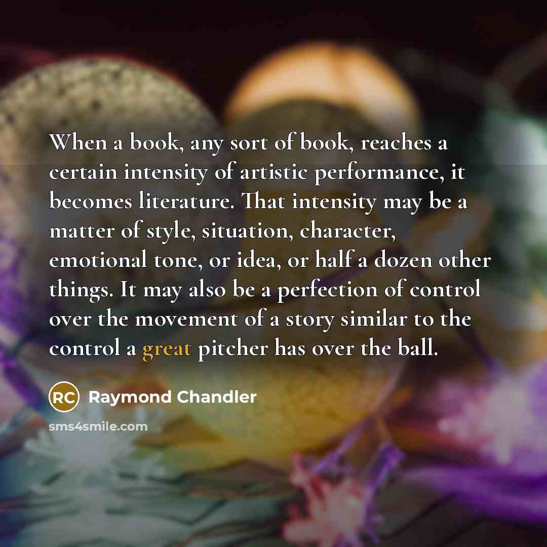 “When a book, any sort of book, reaches a certain intensity of artistic performance, it becomes literature. That intensity may be a matter of style, situation, character, emotional tone, or idea, or half a dozen other things. It may also be a perfection of control over the movement of a story…” quote by Raymond Chandler