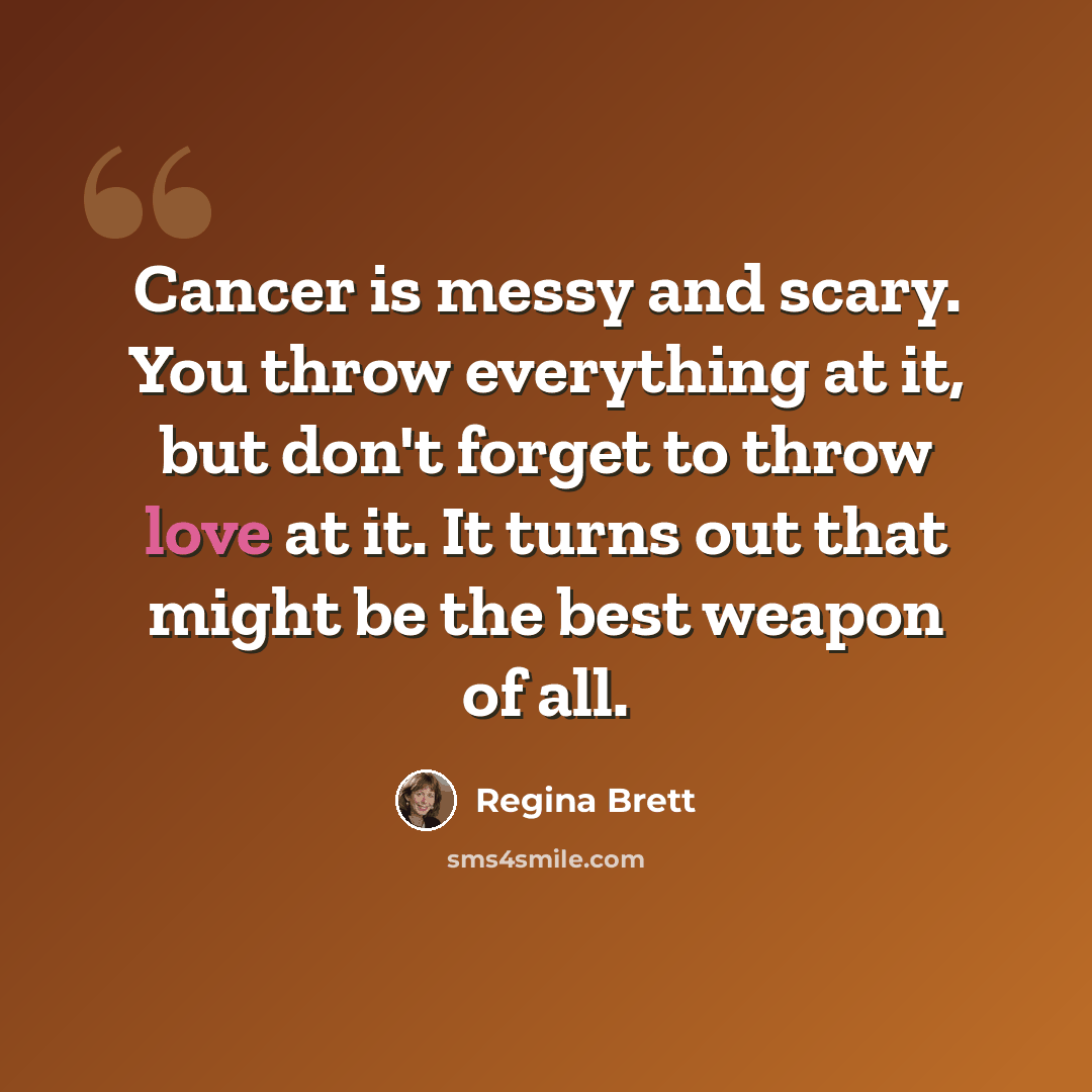 “Cancer is messy and scary. You throw everything at it, but don't forget to throw love at it. It turns out that might be the best weapon of all.” quote by Regina Brett