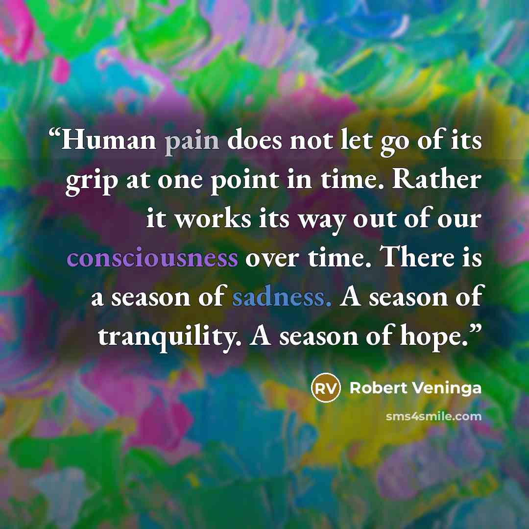 “Human pain does not let go of its grip at one point in time. Rather it works its way out of our consciousness over time. There is a season of sadness. A season of tranquility. A season of hope.” quote by Robert Veninga