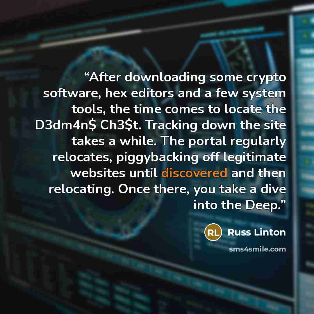 “After downloading some crypto software, hex editors and a few system tools, the time comes to locate the D3dm4n$ Ch3$t. Tracking down the site takes a while. The portal regularly relocates, piggybacking off legitimate websites until discovered and then relocating. Once there, you take a dive into…” quote by Russ Linton