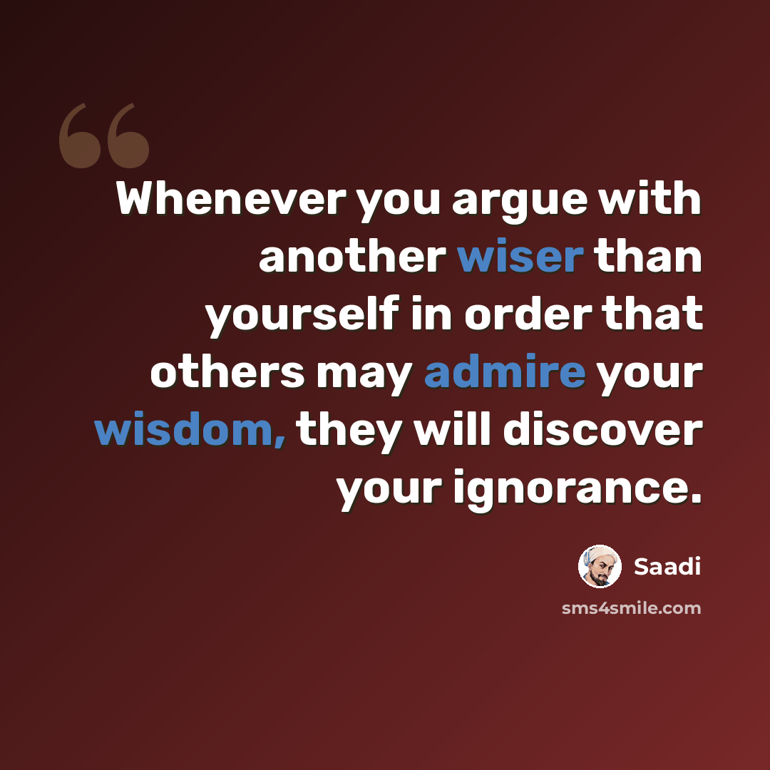 “Whenever you argue with another wiser than yourself in order that others may admire your wisdom, they will discover your ignorance.” quote by Saadi