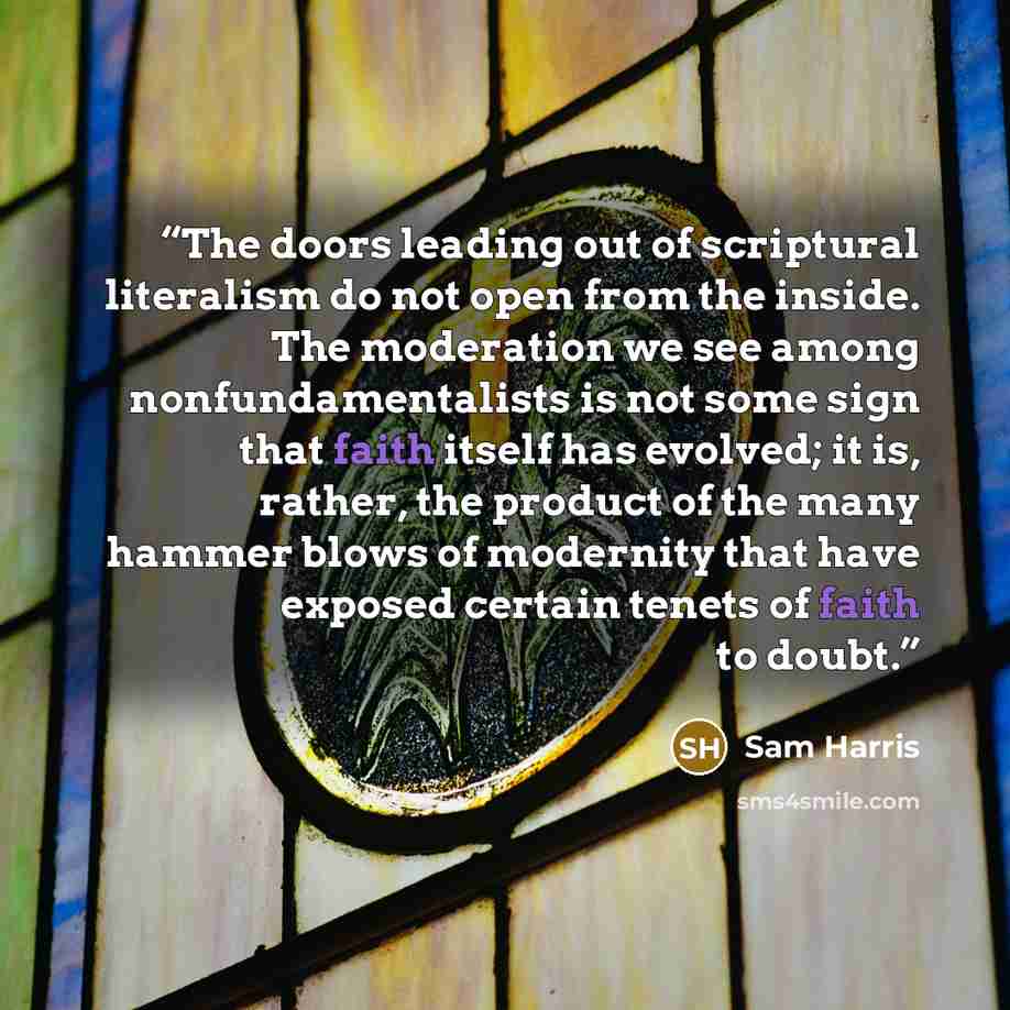 “The doors leading out of scriptural literalism do not open from the inside. The moderation we see among nonfundamentalists is not some sign that faith itself has evolved; it is, rather, the product of the many hammer blows of modernity that have exposed certain tenets of faith to doubt.” quote by Sam Harris
