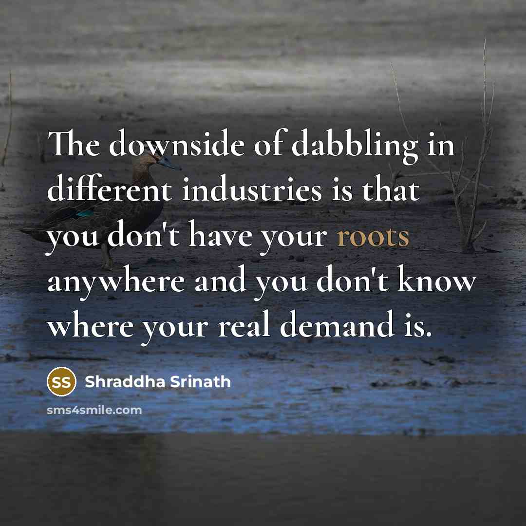 “The downside of dabbling in different industries is that you don't have your roots anywhere and you don't know where your real demand is.” quote by Shraddha Srinath