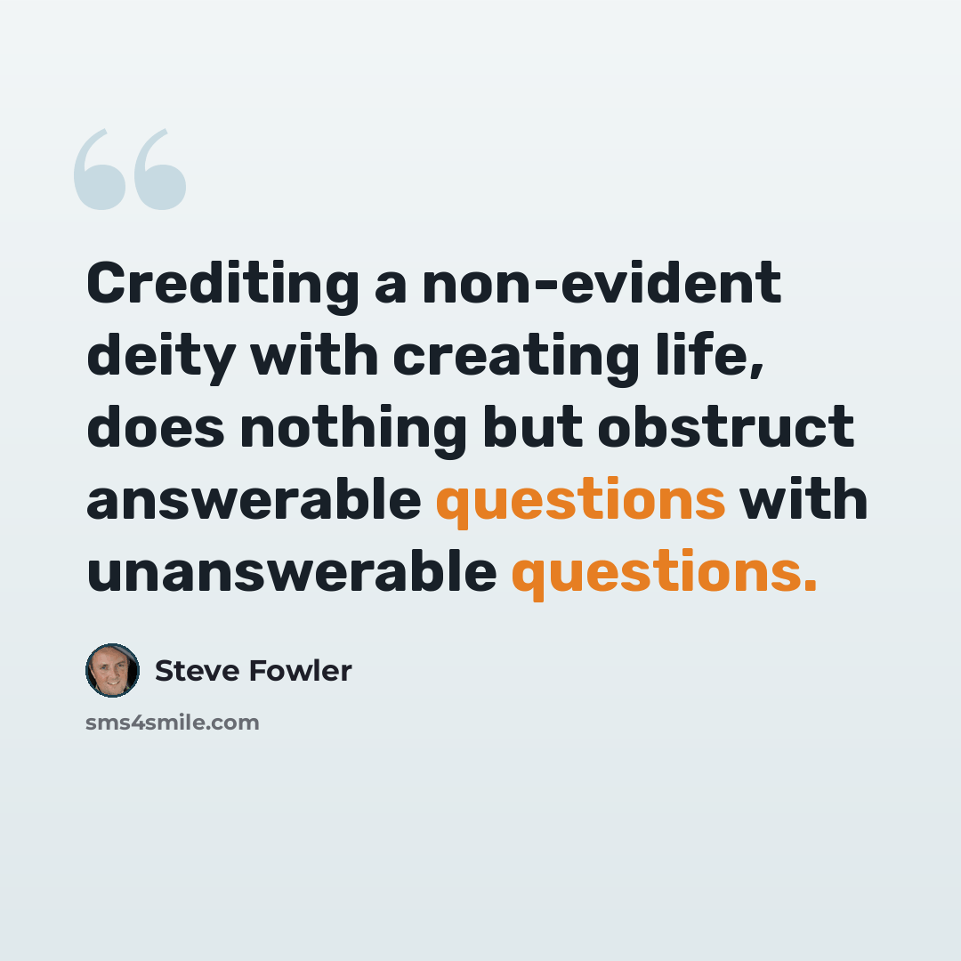 “Crediting a non-evident deity with creating life, does nothing but obstruct answerable questions with unanswerable questions.” quote by Steve Fowler