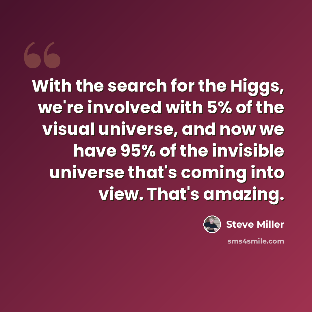 “With the search for the Higgs, we're involved with 5% of the visual universe, and now we have 95% of the invisible universe that's coming into view. That's amazing.” quote by Steve Miller