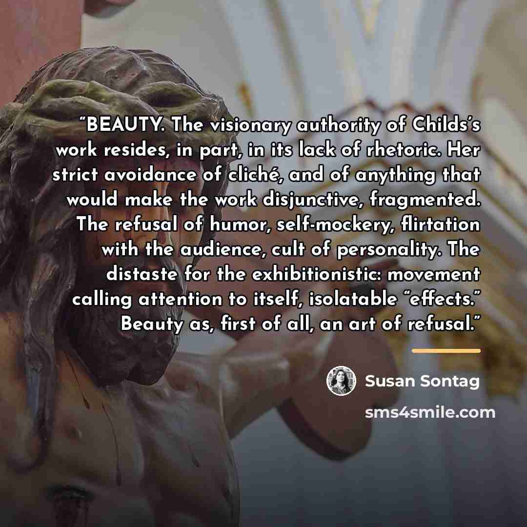 “BEAUTY. The visionary authority of Childs’s work resides, in part, in its lack of rhetoric. Her strict avoidance of cliché, and of anything that would make the work disjunctive, fragmented. The refusal of humor, self-mockery, flirtation with the audience, cult of personality. The distaste for the…” quote by Susan Sontag