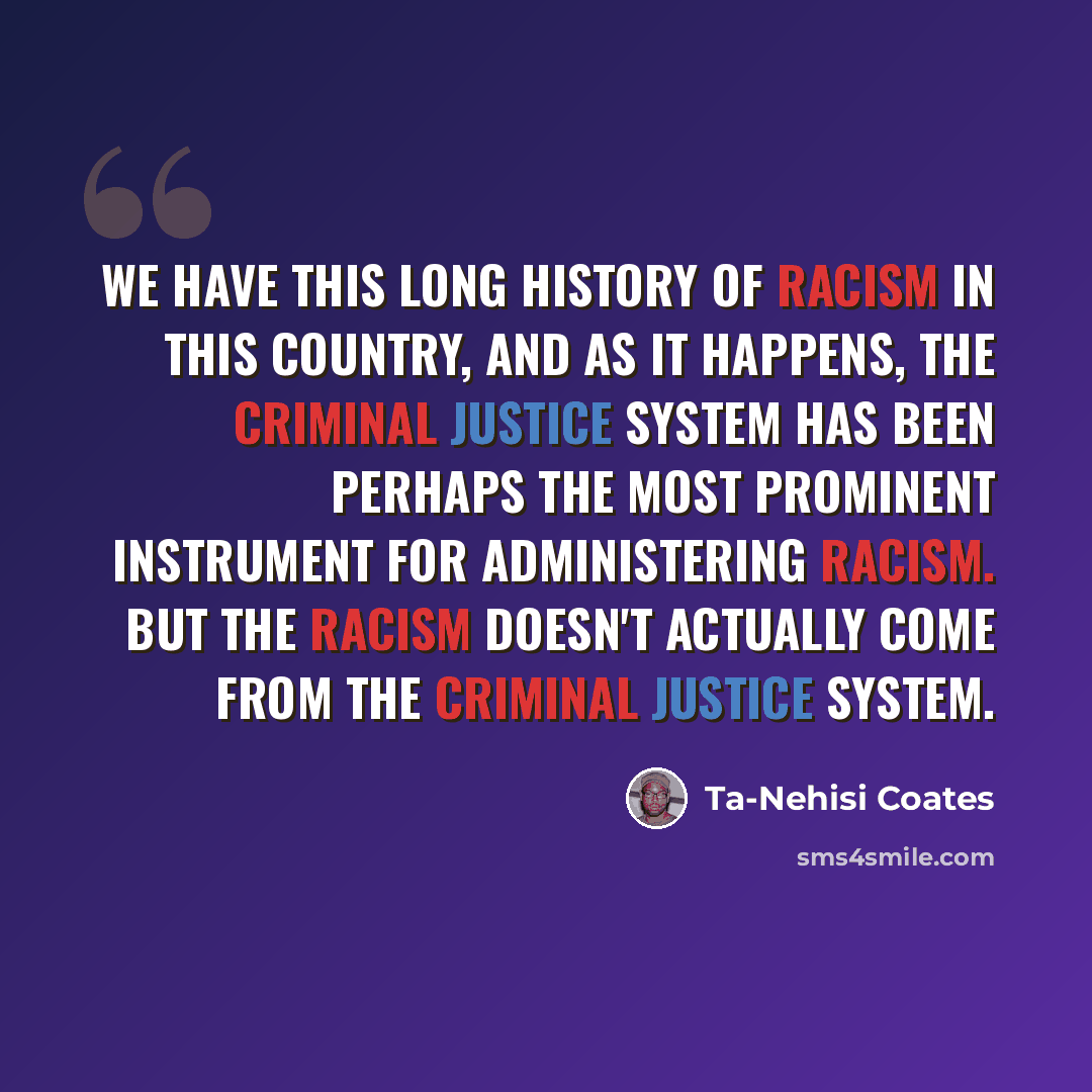 “We have this long history of racism in this country, and as it happens, the criminal justice system has been perhaps the most prominent instrument for administering racism. But the racism doesn't actually come from the criminal justice system.” quote by Ta-Nehisi Coates