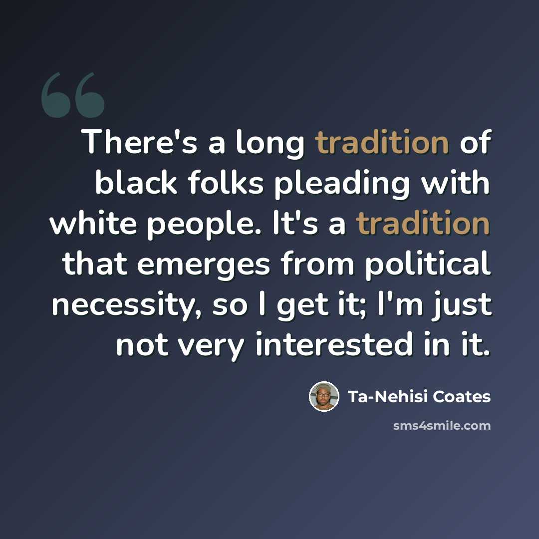 “There's a long tradition of black folks pleading with white people. It's a tradition that emerges from political necessity, so I get it; I'm just not very interested in it.” quote by Ta-Nehisi Coates
