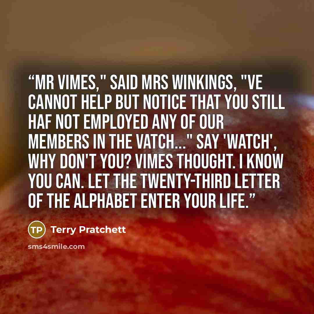 “Mr Vimes," said Mrs Winkings, "ve cannot help but notice that you still haf not employed any of our members in the Vatch..." Say 'Watch', why don't you? Vimes thought. I know you can. Let the twenty-third letter of the alphabet enter your life.” quote by Terry Pratchett
