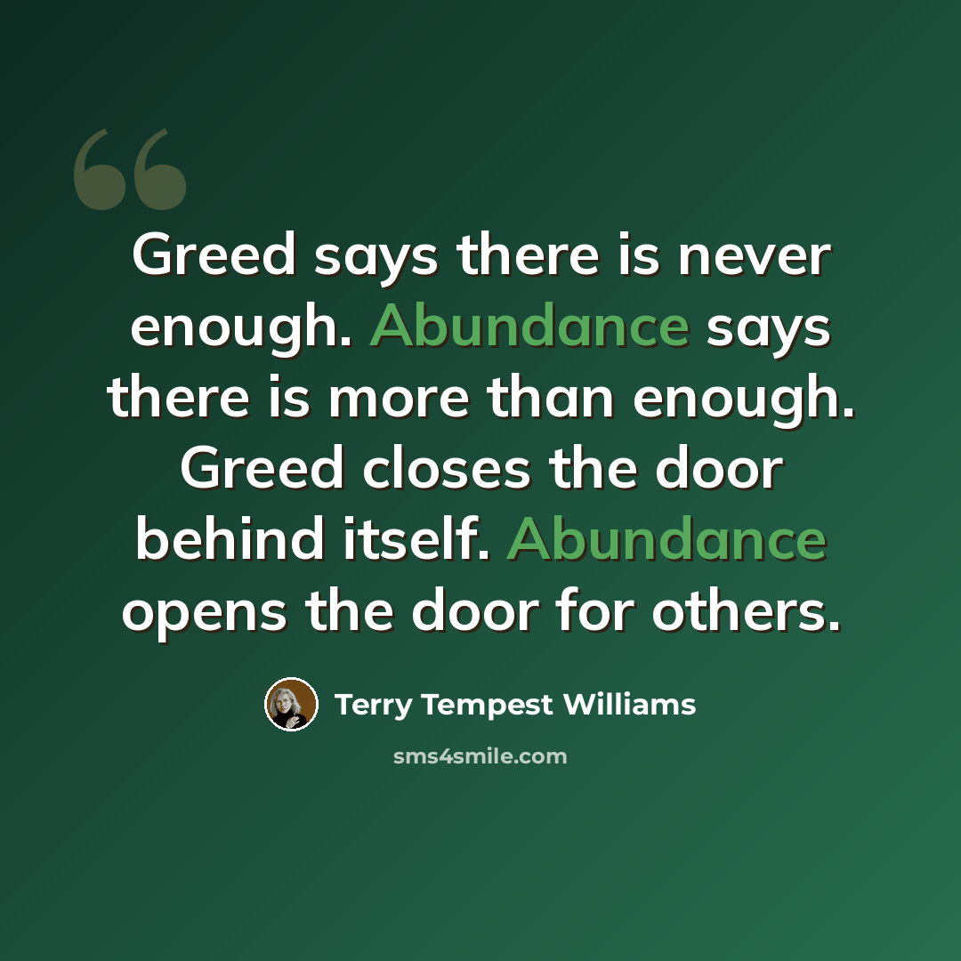 “Greed says there is never enough. Abundance says there is more than enough. Greed closes the door behind itself. Abundance opens the door for others.” quote by Terry Tempest Williams