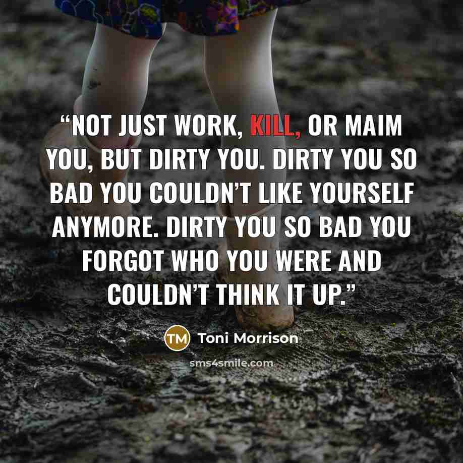 “Not just work, kill, or maim you, but dirty you. Dirty you so bad you couldn’t like yourself anymore. Dirty you so bad you forgot who you were and couldn’t think it up.” quote by Toni Morrison