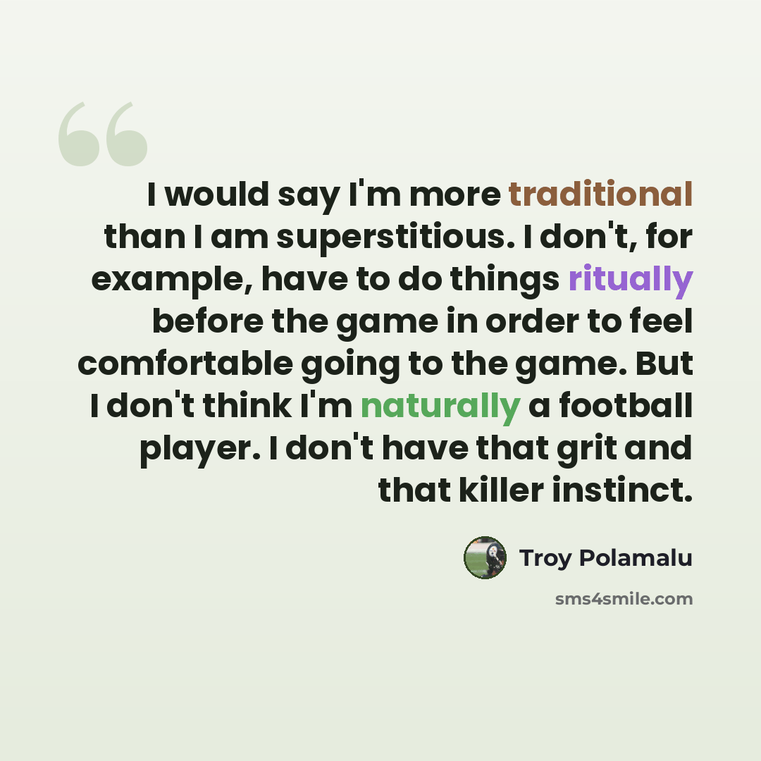 “I would say I'm more traditional than I am superstitious. I don't, for example, have to do things ritually before the game in order to feel comfortable going to the game. But I don't think I'm naturally a football player. I don't have that grit and that killer instinct.” quote by Troy Polamalu