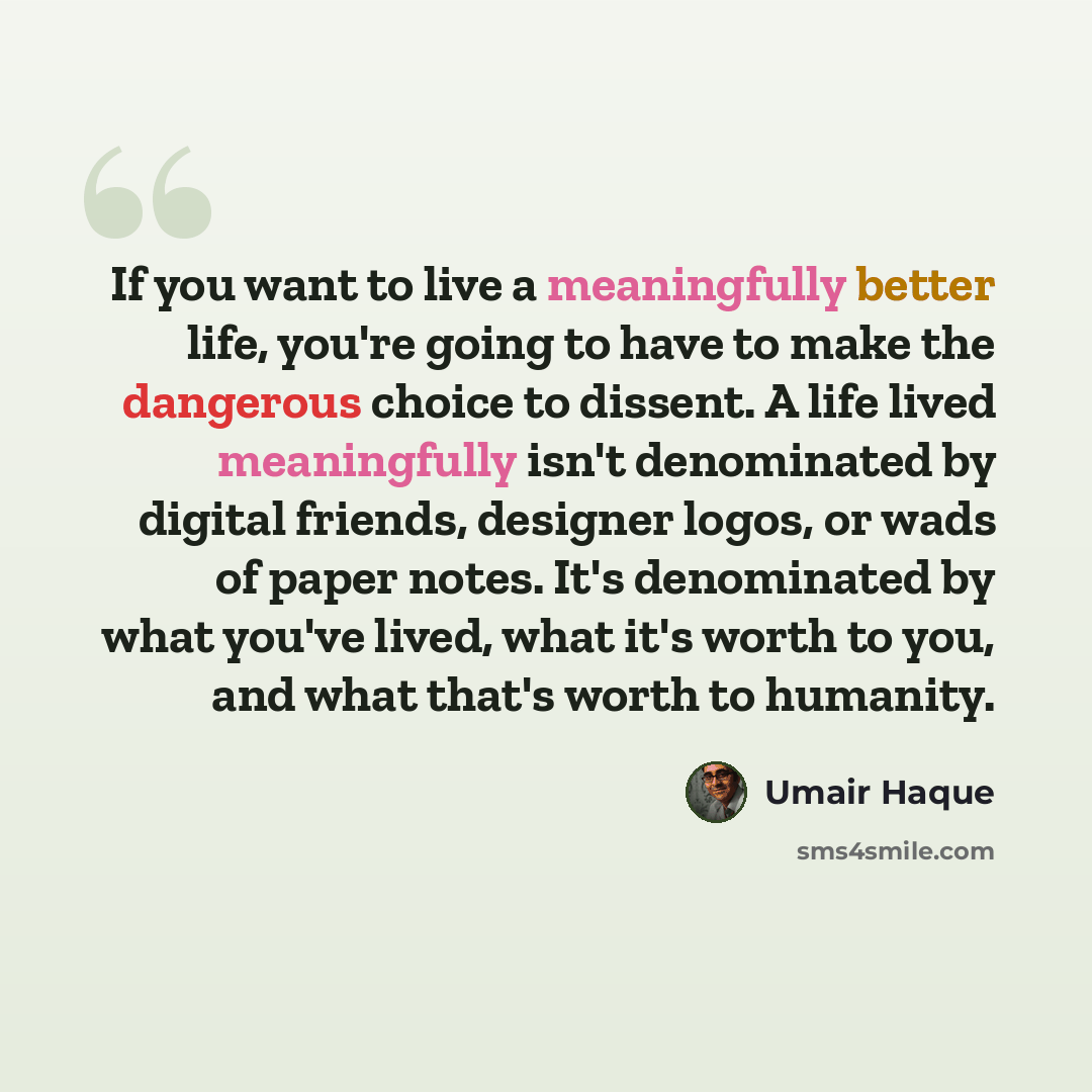 “If you want to live a meaningfully better life, you're going to have to make the dangerous choice to dissent. A life lived meaningfully isn't denominated by digital friends, designer logos, or wads of paper notes. It's denominated by what you've lived, what it's worth to you, and what that's worth…” quote by Umair Haque