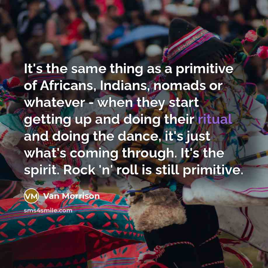 “It's the same thing as a primitive of Africans, Indians, nomads or whatever - when they start getting up and doing their ritual and doing the dance, it's just what's coming through. It's the spirit. Rock 'n' roll is still primitive.” quote by Van Morrison