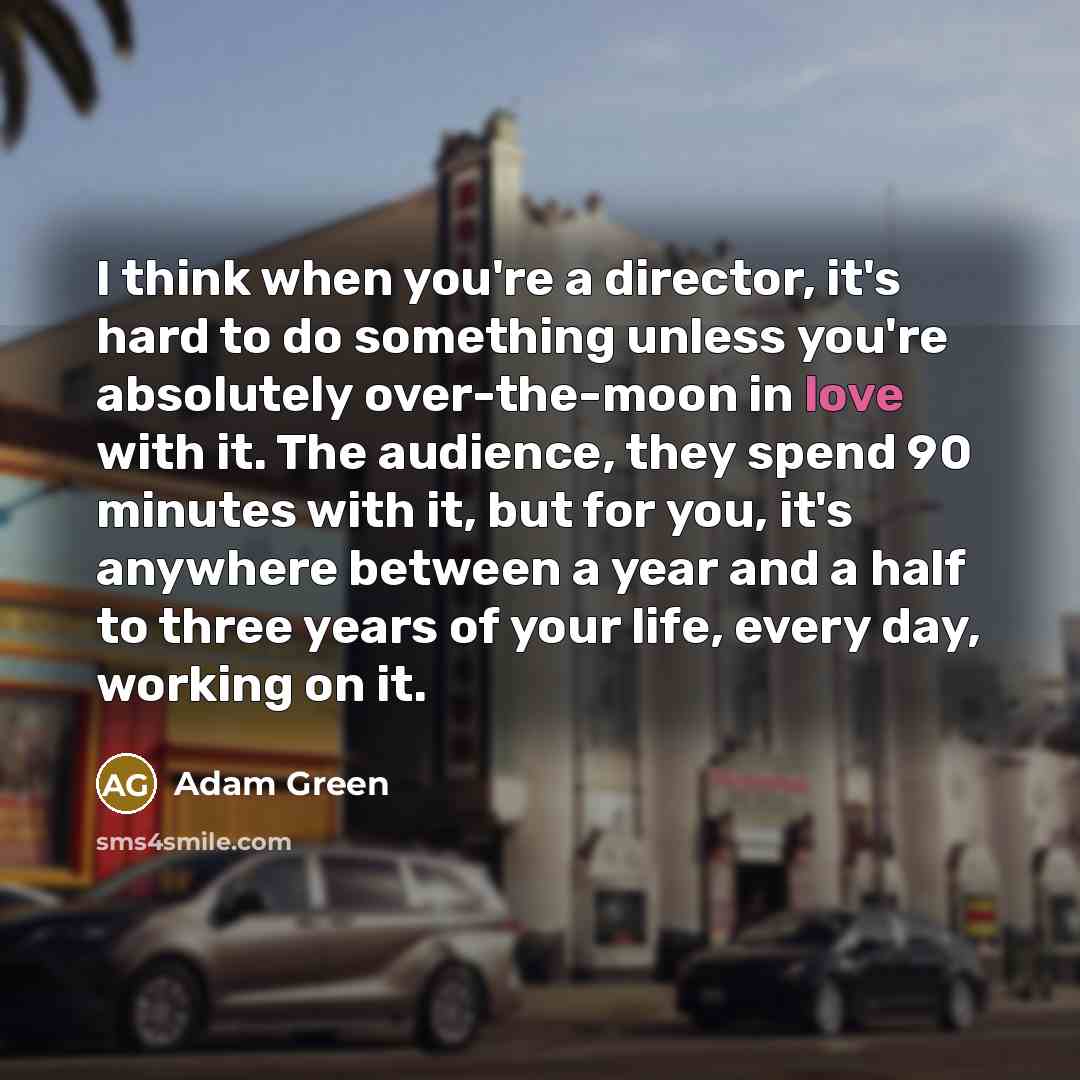 “I think when you're a director, it's hard to do something unless you're absolutely over-the-moon in love with it. The audience, they spend 90 minutes with it, but for you, it's anywhere between a year and a half to three years of your life, every day, working on it.” quote by Adam Green