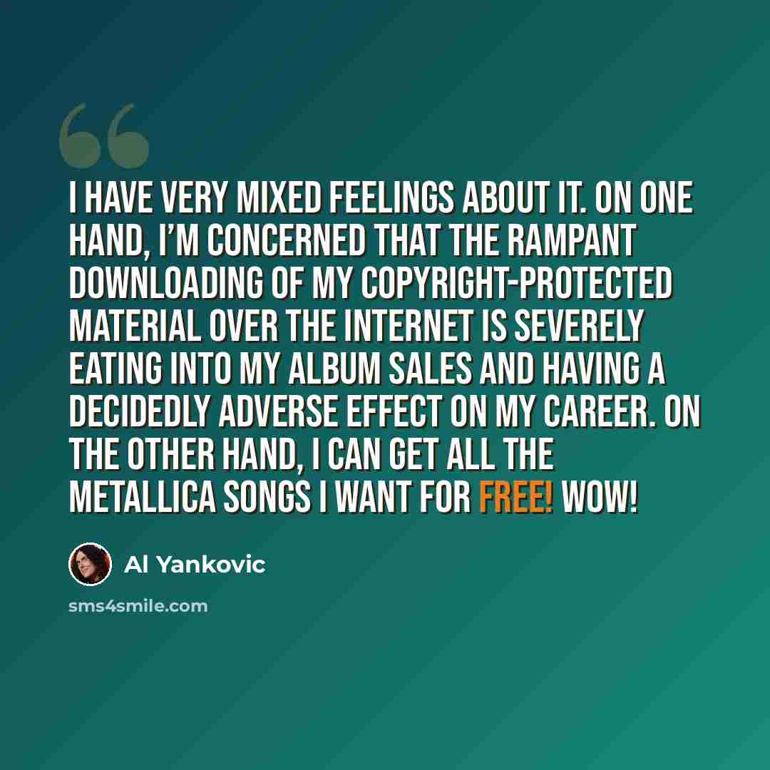 “I have very mixed feelings about it. On one hand, I’m concerned that the rampant downloading of my copyright-protected material over the Internet is severely eating into my album sales and having a decidedly adverse effect on my career. On the other hand, I can get all the Metallica songs I want…” quote by Al Yankovic