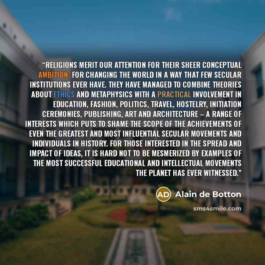 “religions merit our attention for their sheer conceptual ambition; for changing the world in a way that few secular institutions ever have. They have managed to combine theories about ethics and metaphysics with a practical involvement in education, fashion, politics, travel, hostelry, initiation…” quote by Alain de Botton