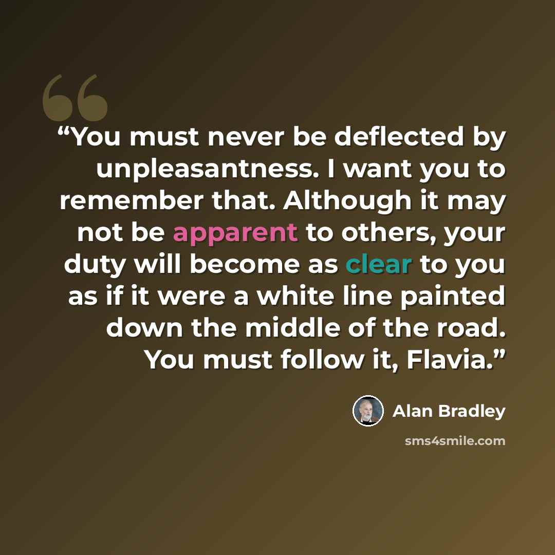 “You must never be deflected by unpleasantness. I want you to remember that. Although it may not be apparent to others, your duty will become as clear to you as if it were a white line painted down the middle of the road. You must follow it, Flavia.” quote by Alan Bradley