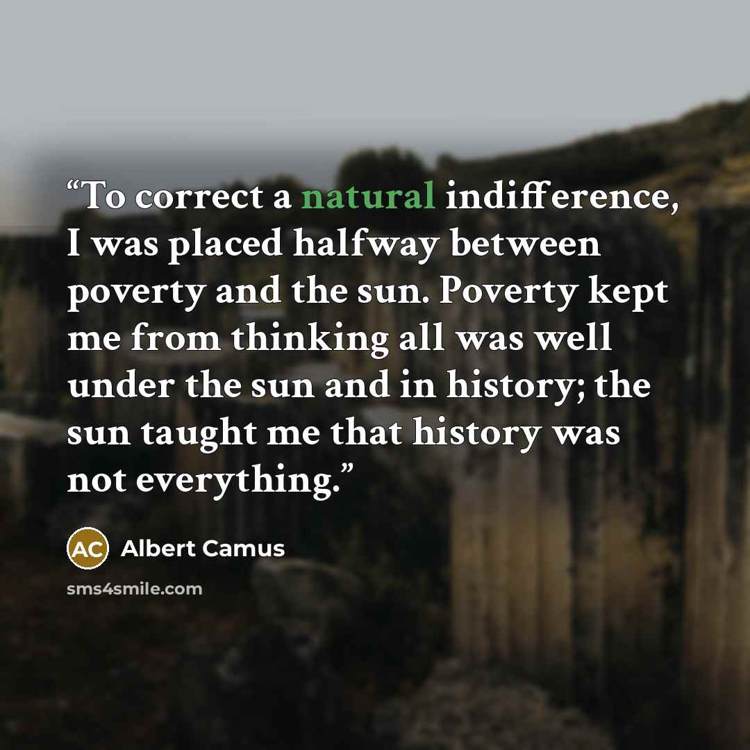 “To correct a natural indifference, I was placed halfway between poverty and the sun. Poverty kept me from thinking all was well under the sun and in history; the sun taught me that history was not everything.” quote by Albert Camus