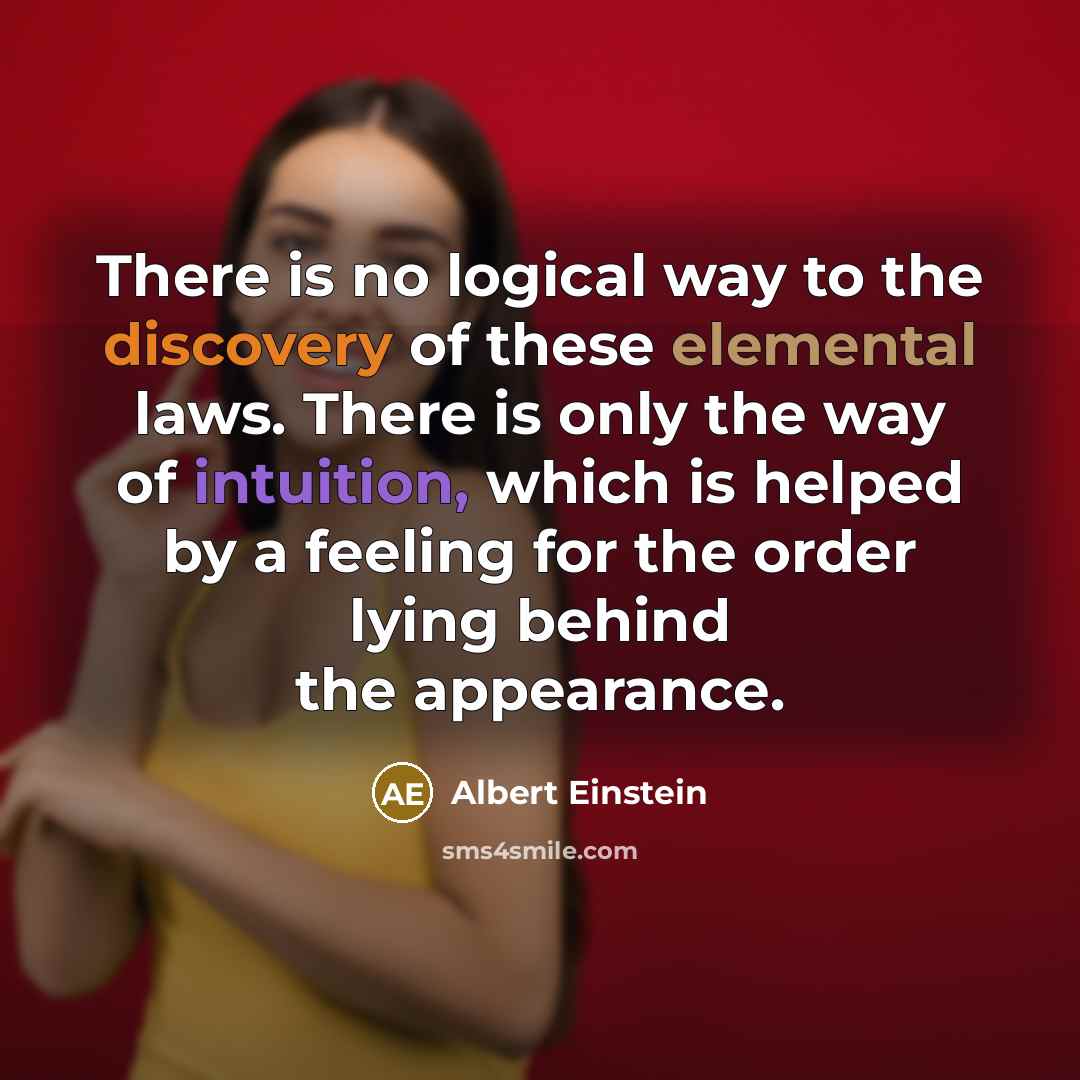 “There is no logical way to the discovery of these elemental laws. There is only the way of intuition, which is helped by a feeling for the order lying behind the appearance.” quote by Albert Einstein