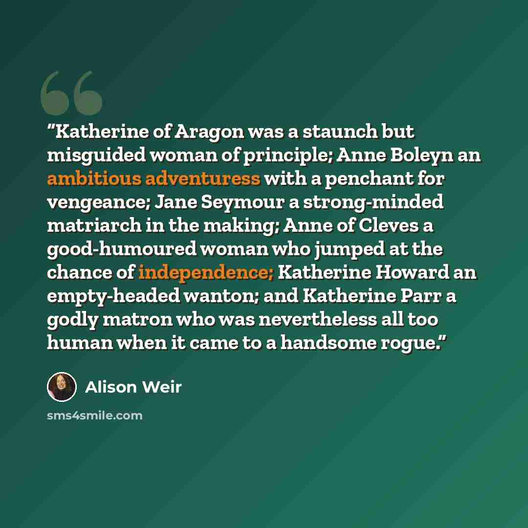“Katherine of Aragon was a staunch but misguided woman of principle; Anne Boleyn an ambitious adventuress with a penchant for vengeance; Jane Seymour a strong-minded matriarch in the making; Anne of Cleves a good-humoured woman who jumped at the chance of independence; Katherine Howard an…” quote by Alison Weir