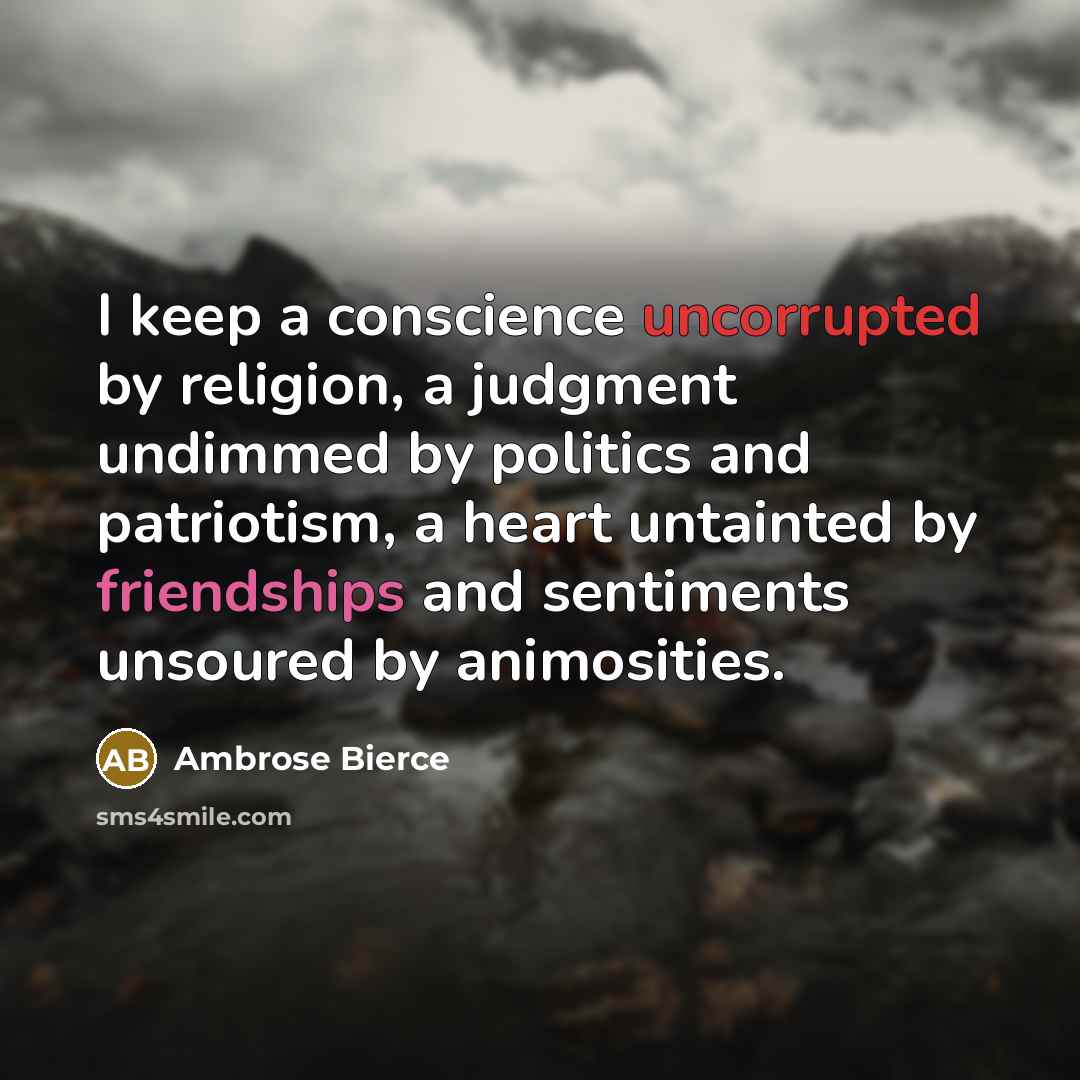 “I keep a conscience uncorrupted by religion, a judgment undimmed by politics and patriotism, a heart untainted by friendships and sentiments unsoured by animosities.” quote by Ambrose Bierce
