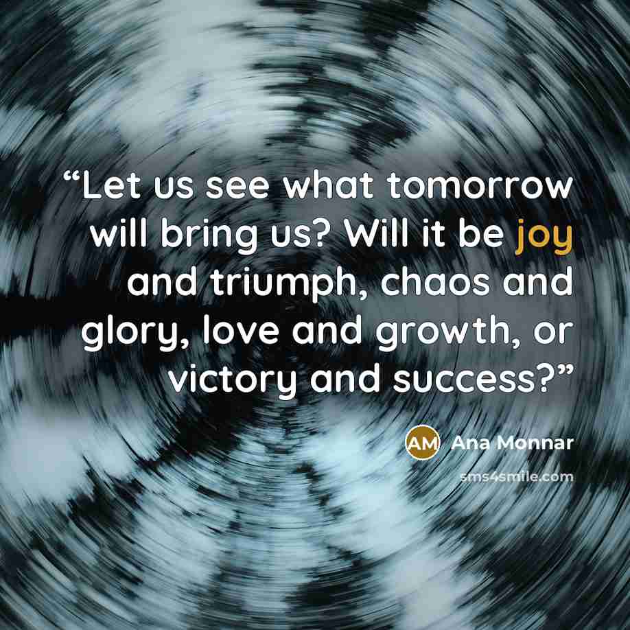 “Let us see what tomorrow will bring us? Will it be joy and triumph, chaos and glory, love and growth, or victory and success?” quote by Ana Monnar