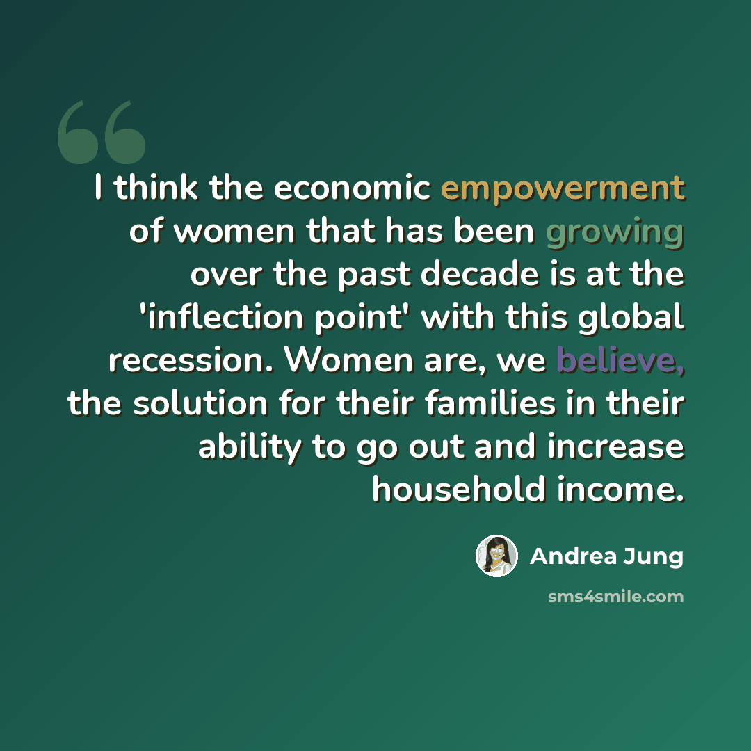 “I think the economic empowerment of women that has been growing over the past decade is at the 'inflection point' with this global recession. Women are, we believe, the solution for their families in their ability to go out and increase household income.” quote by Andrea Jung