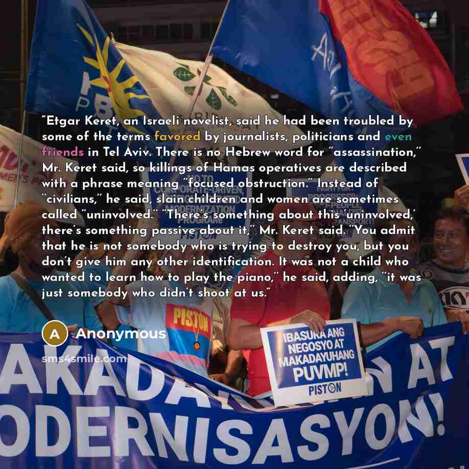 “Etgar Keret, an Israeli novelist, said he had been troubled by some of the terms favored by journalists, politicians and even friends in Tel Aviv. There is no Hebrew word for ‘‘assassination,’’ Mr. Keret said, so killings of Hamas operatives are described with a phrase meaning ‘‘focused…” quote by Anonymous