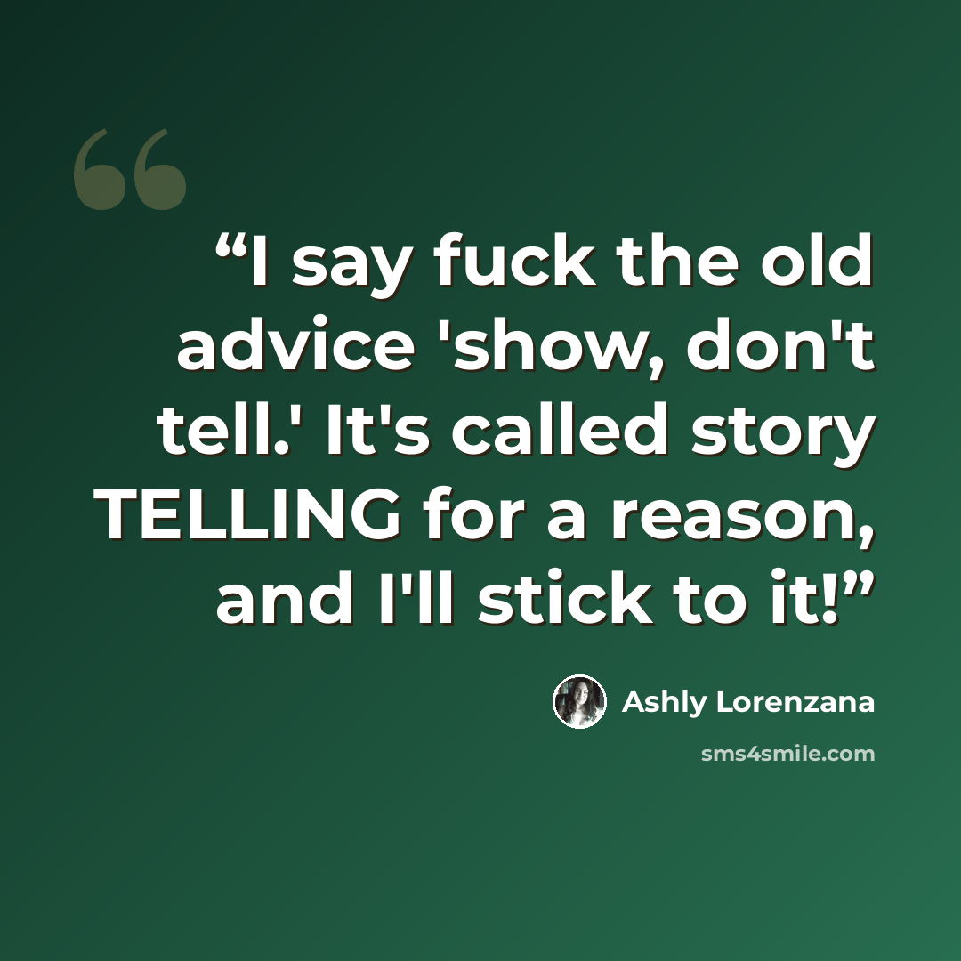 “I say fuck the old advice 'show, don't tell.' It's called story TELLING for a reason, and I'll stick to it!” quote by Ashly Lorenzana