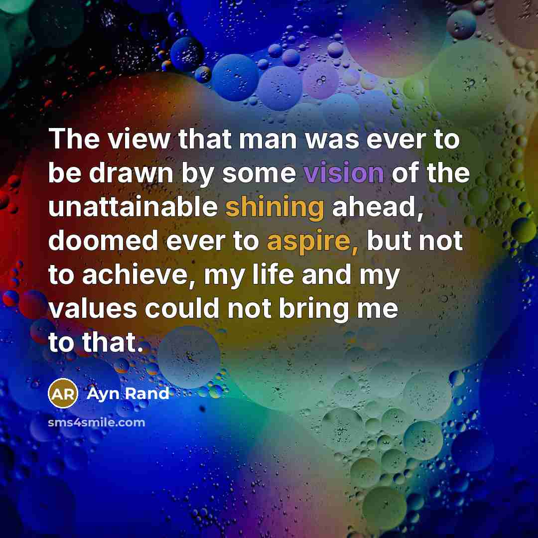 “The view that man was ever to be drawn by some vision of the unattainable shining ahead, doomed ever to aspire, but not to achieve, my life and my values could not bring me to that.” quote by Ayn Rand