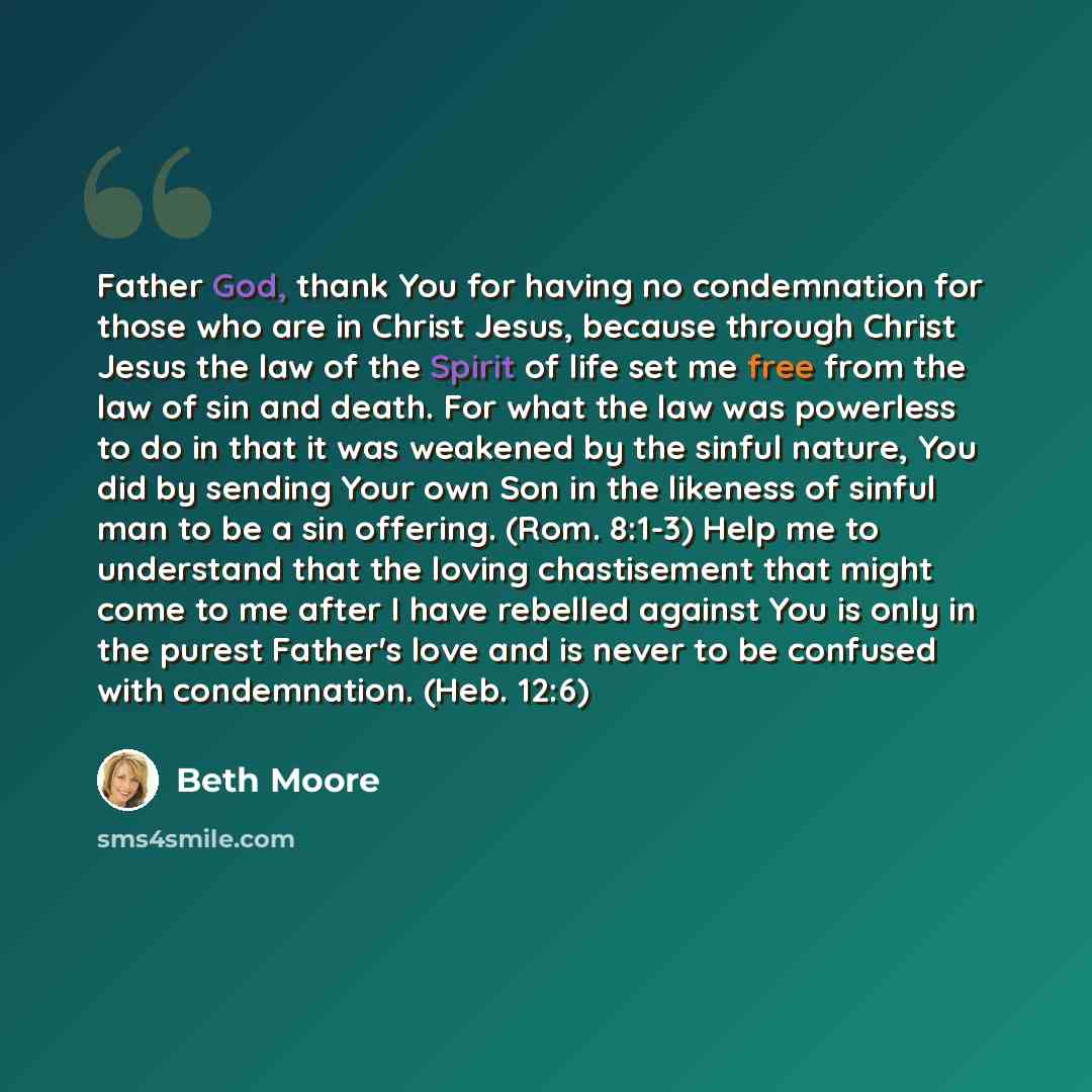 “Father God, thank You for having no condemnation for those who are in Christ Jesus, because through Christ Jesus the law of the Spirit of life set me free from the law of sin and death. For what the law was powerless to do in that it was weakened by the sinful nature, You did by sending Your own…” quote by Beth Moore