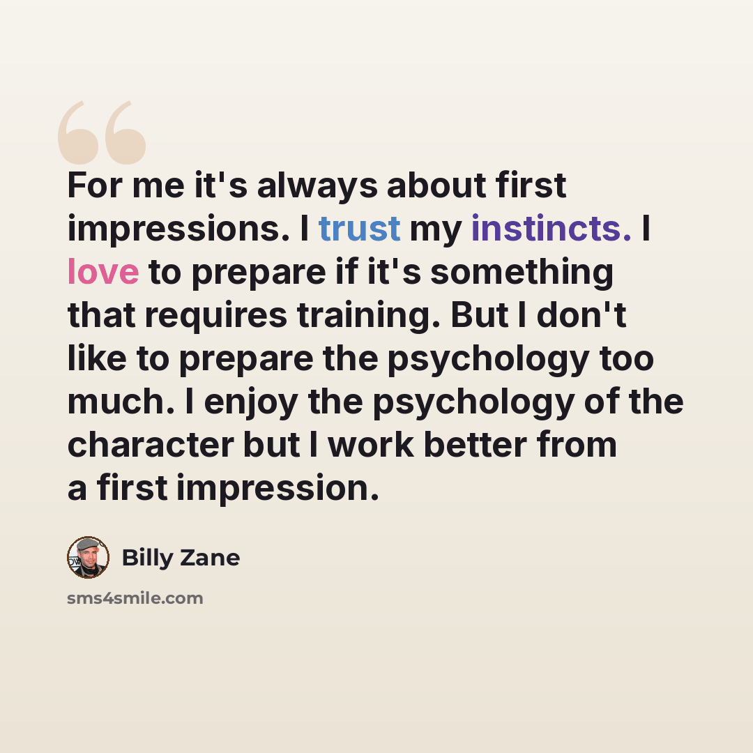 “For me it's always about first impressions. I trust my instincts. I love to prepare if it's something that requires training. But I don't like to prepare the psychology too much. I enjoy the psychology of the character but I work better from a first impression.” quote by Billy Zane
