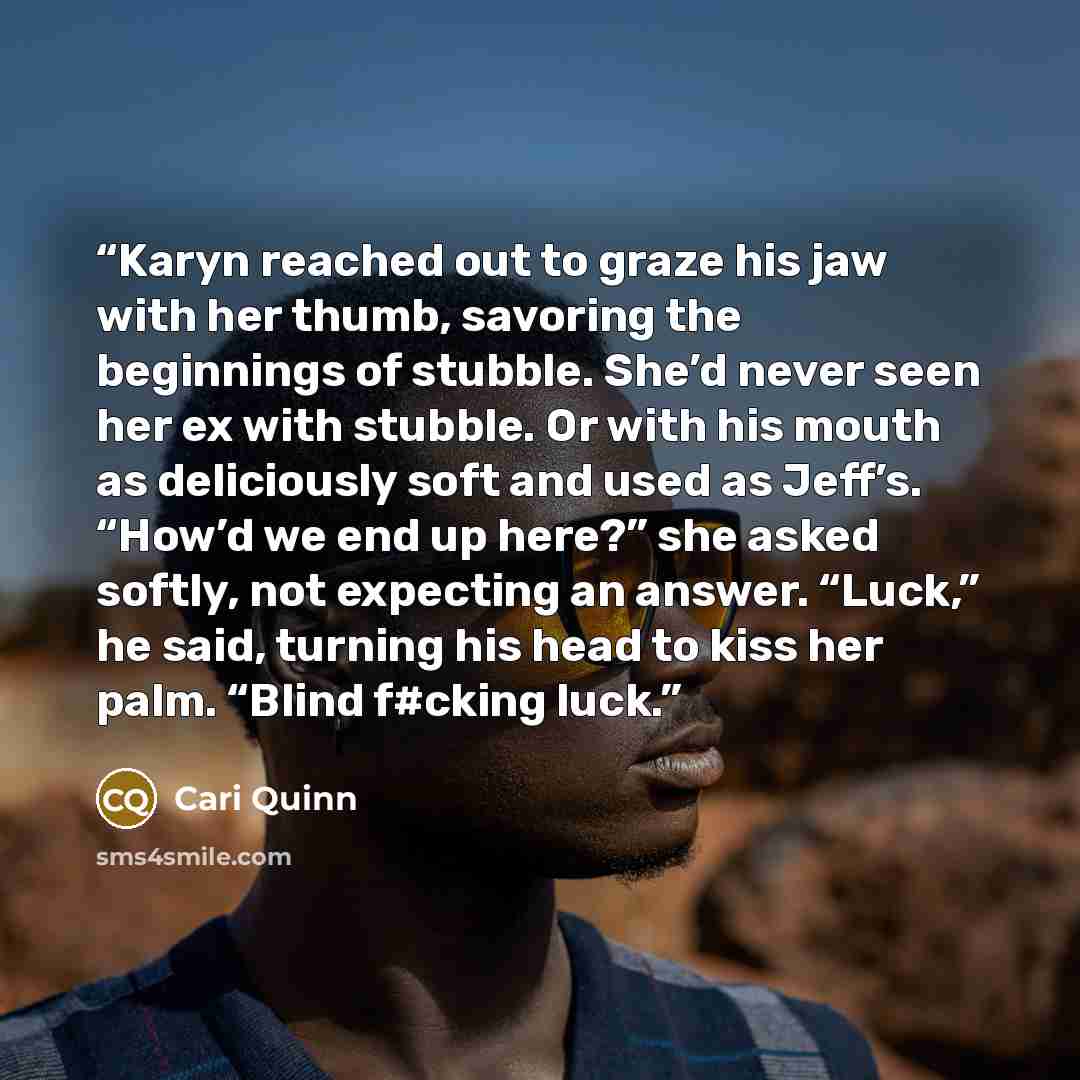 “Karyn reached out to graze his jaw with her thumb, savoring the beginnings of stubble. She’d never seen her ex with stubble. Or with his mouth as deliciously soft and used as Jeff’s. “How’d we end up here?” she asked softly, not expecting an answer. “Luck,” he said, turning his head to kiss her…” quote by Cari Quinn