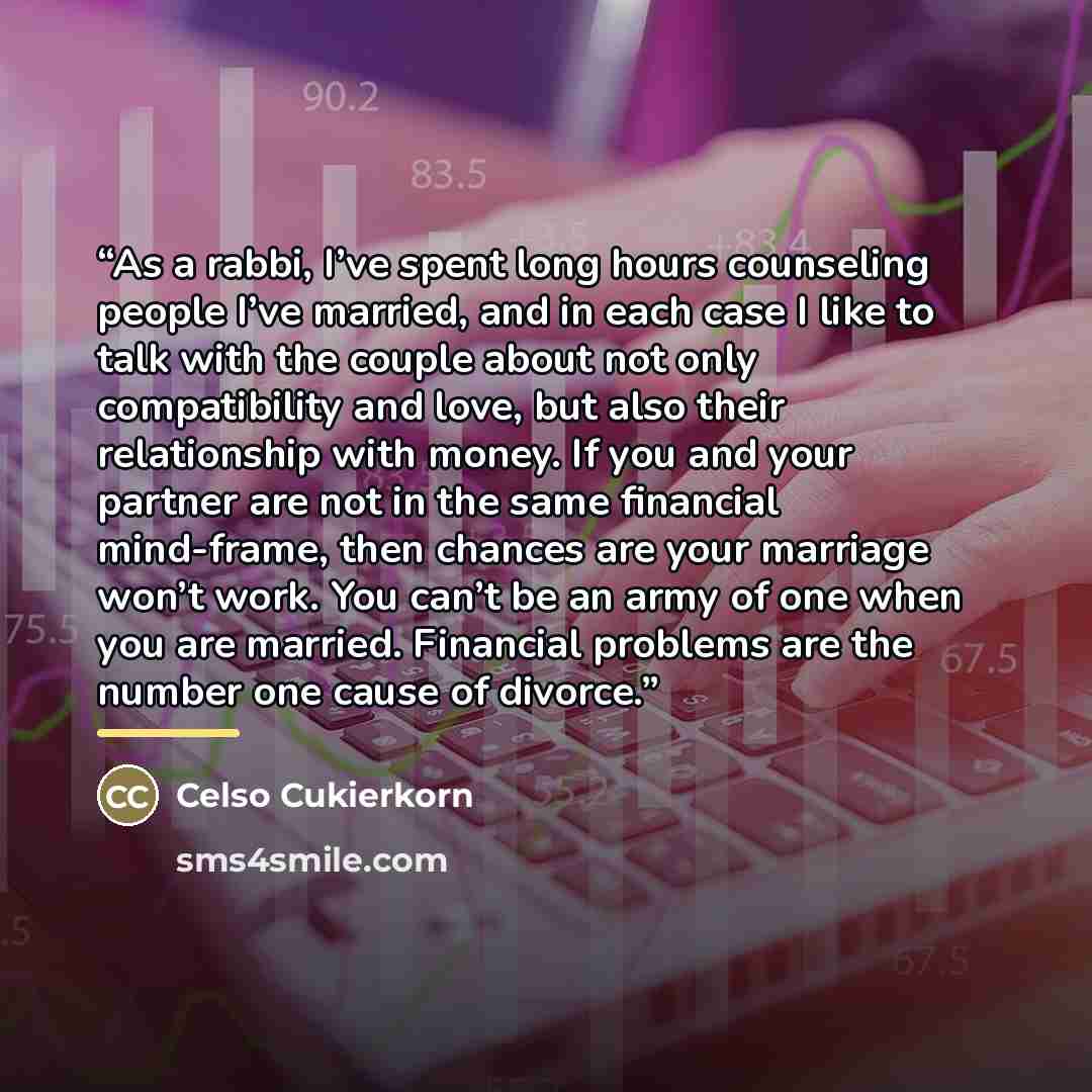 “As a rabbi, I’ve spent long hours counseling people I’ve married, and in each case I like to talk with the couple about not only compatibility and love, but also their relationship with money. If you and your partner are not in the same financial mind-frame, then chances are your marriage won’t…” quote by Celso Cukierkorn