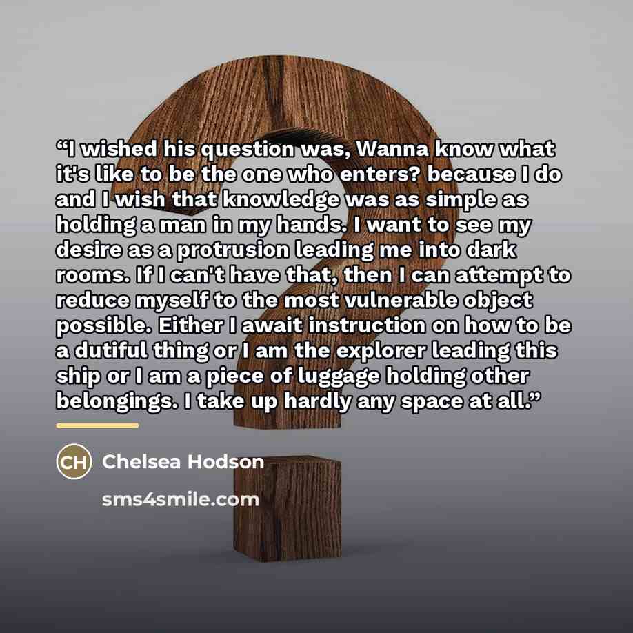 “I wished his question was, Wanna know what it's like to be the one who enters? because I do and I wish that knowledge was as simple as holding a man in my hands. I want to see my desire as a protrusion leading me into dark rooms. If I can't have that, then I can attempt to reduce myself to the…” quote by Chelsea Hodson