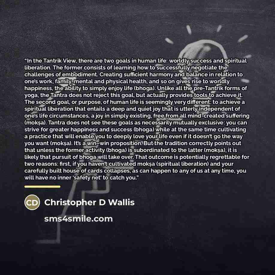 “In the Tantrik View, there are two goals in human life: worldly success and spiritual liberation. The former consists of learning how to successfully negotiate the challenges of embodiment. Creating sufficient harmony and balance in relation to one’s work, family, mental and physical health, and…” quote by Christopher D Wallis