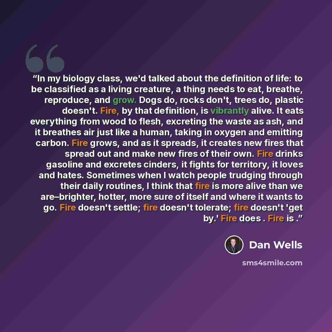 “In my biology class, we'd talked about the definition of life: to be classified as a living creature, a thing needs to eat, breathe, reproduce, and grow. Dogs do, rocks don't, trees do, plastic doesn't. Fire, by that definition, is vibrantly alive. It eats everything from wood to flesh, excreting…” quote by Dan Wells