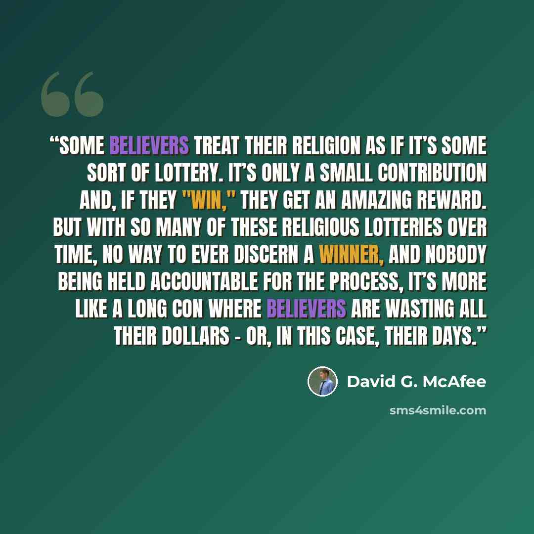 “Some believers treat their religion as if it’s some sort of lottery. It’s only a small contribution and, if they "win," they get an amazing reward. But with so many of these religious lotteries over time, no way to ever discern a winner, and nobody being held accountable for the process, it’s more…” quote by David G. McAfee