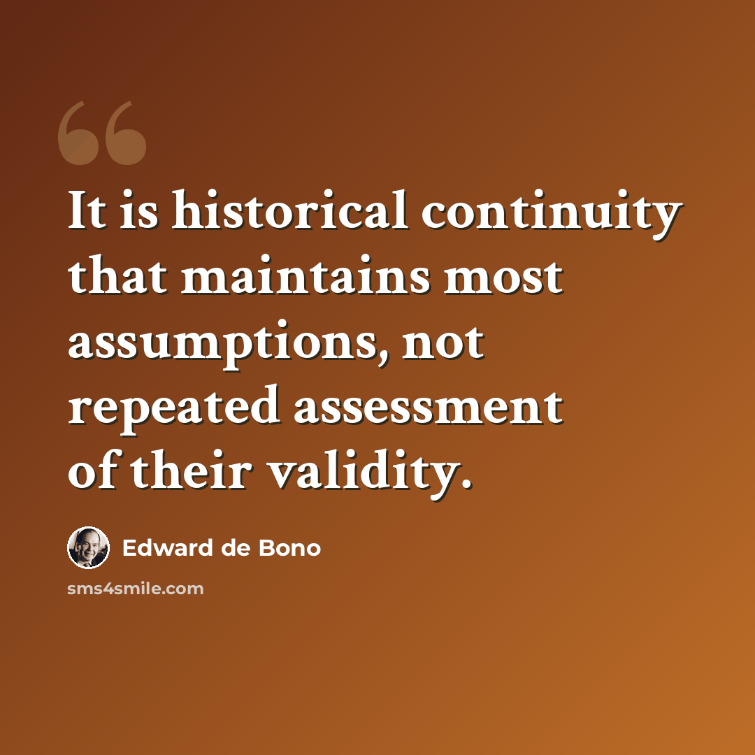 “It is historical continuity that maintains most assumptions, not repeated assessment of their validity.” quote by Edward de Bono