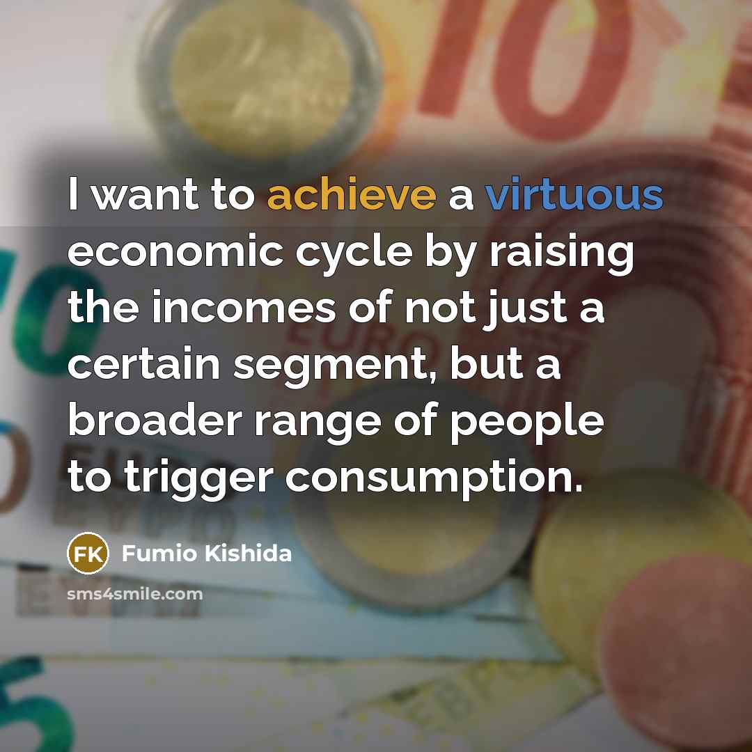 “I want to achieve a virtuous economic cycle by raising the incomes of not just a certain segment, but a broader range of people to trigger consumption.” quote by Fumio Kishida