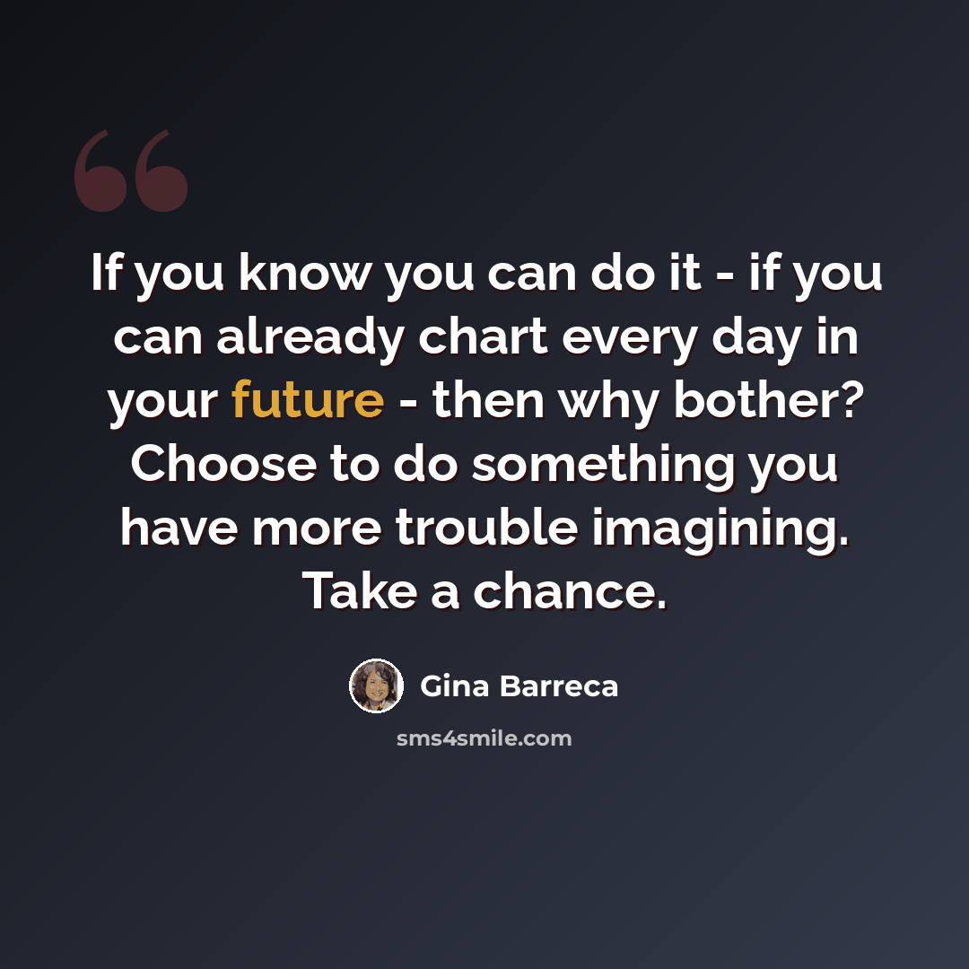 “If you know you can do it - if you can already chart every day in your future - then why bother? Choose to do something you have more trouble imagining. Take a chance.” quote by Gina Barreca