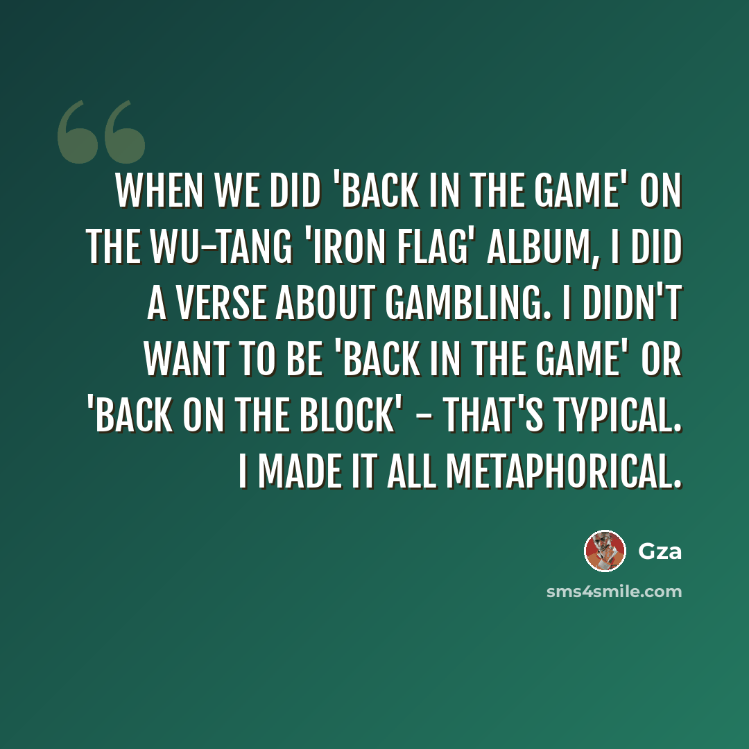 “When we did 'Back In The Game' on the Wu-Tang 'Iron Flag' album, I did a verse about gambling. I didn't want to be 'back in the game' or 'back on the block' - that's typical. I made it all metaphorical.” quote by Gza
